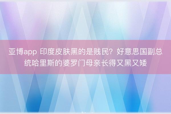 亚博app 印度皮肤黑的是贱民？好意思国副总统哈里斯的婆罗门母亲长得又黑又矮
