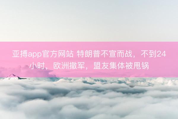 亚搏app官方网站 特朗普不宣而战，不到24小时，欧洲撤军，盟友集体被甩锅