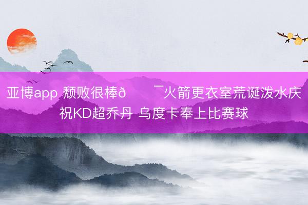亚博app 颓败很棒💯火箭更衣室荒诞泼水庆祝KD超乔丹 乌度卡奉上比赛球