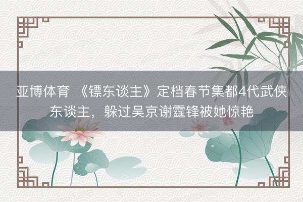 亚博体育 《镖东谈主》定档春节集都4代武侠东谈主，躲过吴京谢霆锋被她惊艳