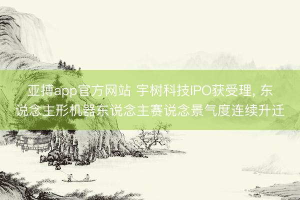 亚搏app官方网站 宇树科技IPO获受理, 东说念主形机器东说念主赛说念景气度连续升迁