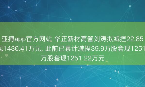 亚搏app官方网站 华正新材高管刘涛拟减捏22.85万股套现1430.41万元， 此前已累计减捏39.9万股套现1251.22万元