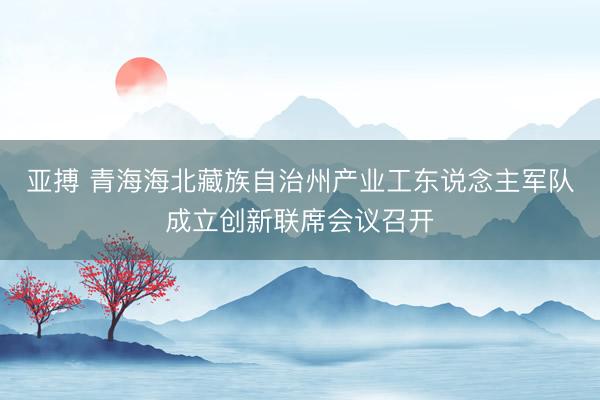 亚搏 青海海北藏族自治州产业工东说念主军队成立创新联席会议召开
