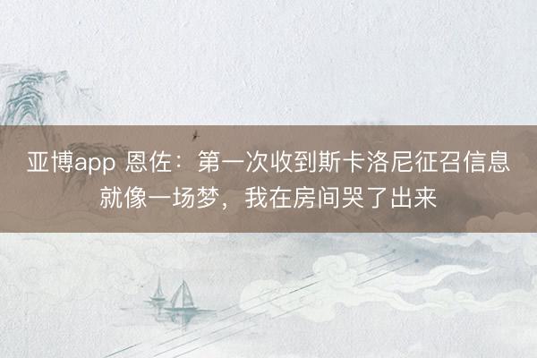 亚博app 恩佐：第一次收到斯卡洛尼征召信息就像一场梦，我在房间哭了出来