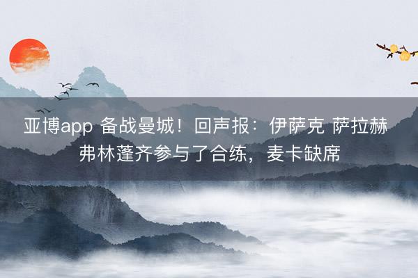 亚博app 备战曼城！回声报：伊萨克 萨拉赫 弗林蓬齐参与了合练，麦卡缺席