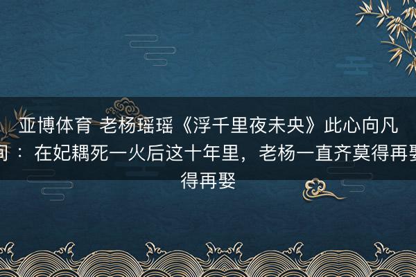 亚博体育 老杨瑶瑶《浮千里夜未央》此心向凡间 ：在妃耦死一火后这十年里，老杨一直齐莫得再娶