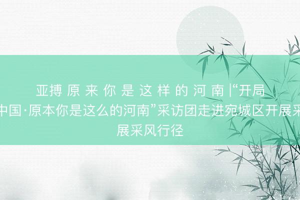 亚搏 原 来 你 是 这 样 的 河 南 |“开局之年看中国·原本你是这么的河南”采访团走进宛城区开展采风行径