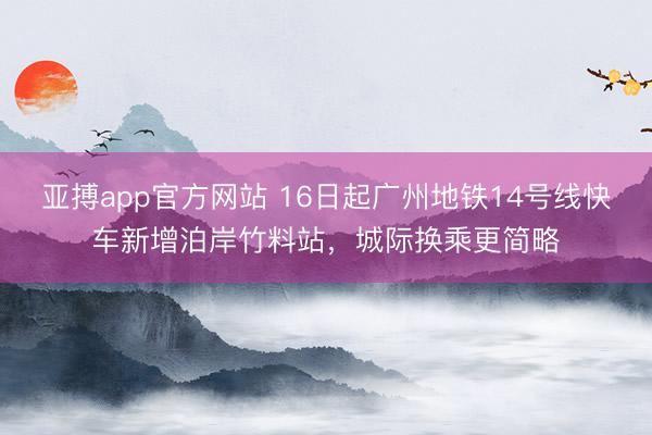 亚搏app官方网站 16日起广州地铁14号线快车新增泊岸竹料站，城际换乘更简略