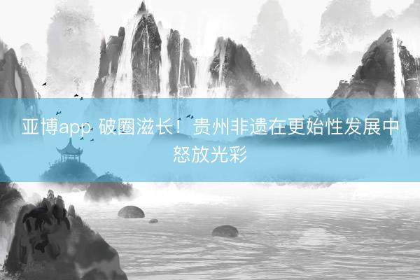 亚博app 破圈滋长！贵州非遗在更始性发展中怒放光彩