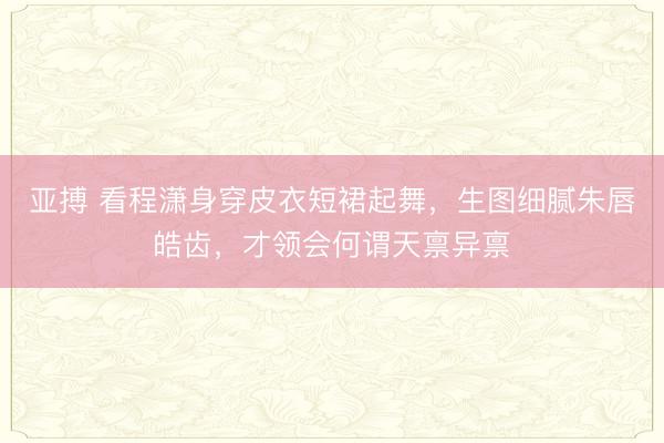 亚搏 看程潇身穿皮衣短裙起舞，生图细腻朱唇皓齿，才领会何谓天禀异禀