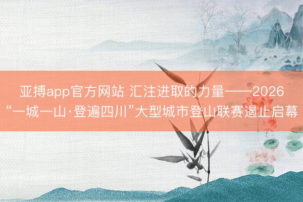 亚搏app官方网站 汇注进取的力量——2026“一城一山·登遍四川”大型城市登山联赛遏止启幕