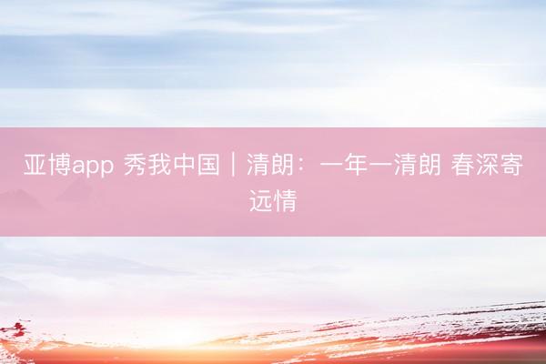 亚博app 秀我中国｜清朗：一年一清朗 春深寄远情