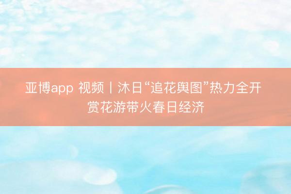 亚博app 视频丨沐日“追花舆图”热力全开 赏花游带火春日经济