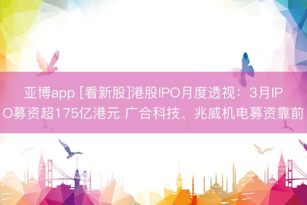 亚博app [看新股]港股IPO月度透视：3月IPO募资超175亿港元 广合科技、兆威机电募资靠前