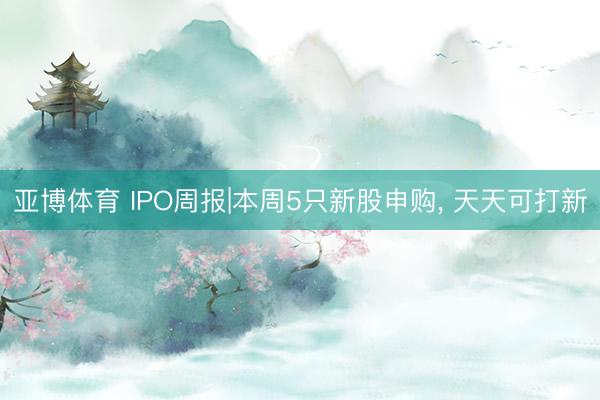 亚博体育 IPO周报|本周5只新股申购, 天天可打新