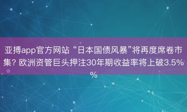 亚搏app官方网站 “日本国债风暴”将再度席卷市集? 欧洲资管巨头押注30年期收益率将上破3.5%