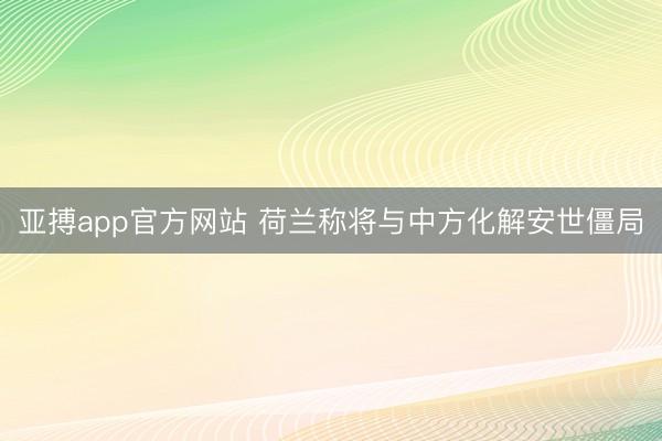 亚搏app官方网站 荷兰称将与中方化解安世僵局