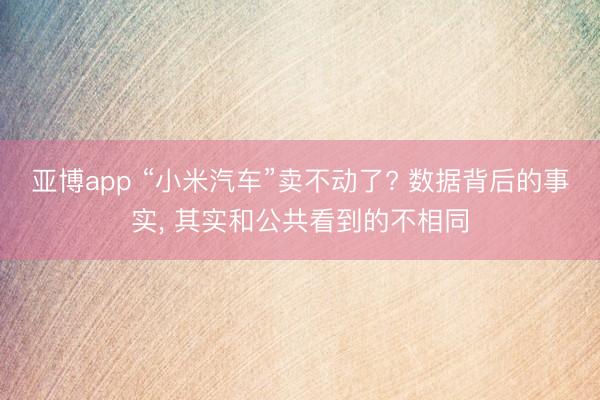 亚博app “小米汽车”卖不动了? 数据背后的事实, 其实和公共看到的不相同