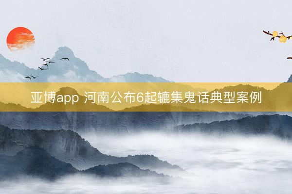 亚博app 河南公布6起辘集鬼话典型案例