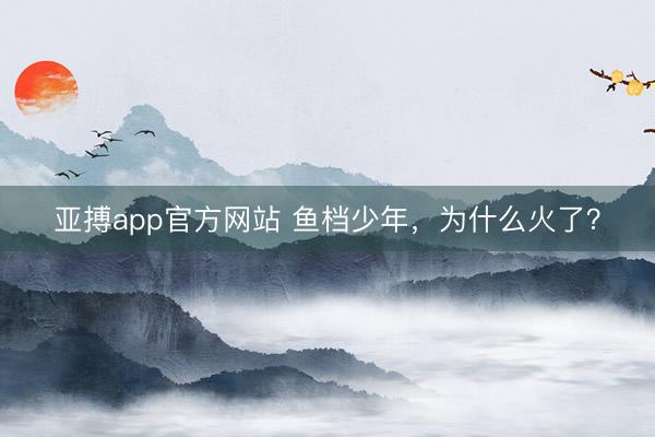 亚搏app官方网站 鱼档少年，为什么火了？