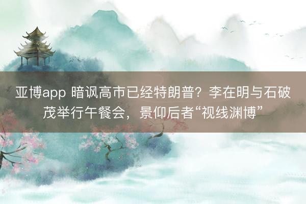 亚博app 暗讽高市已经特朗普?李在明与石破茂举行午餐会,景仰后者“视线渊博”
