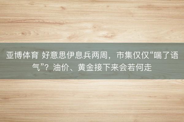 亚博体育 好意思伊息兵两周,市集仅仅“喘了语气”?油价、黄金接下来会若何走