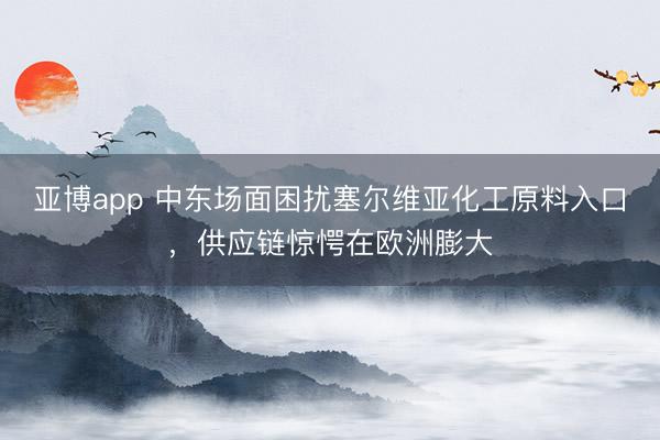 亚博app 中东场面困扰塞尔维亚化工原料入口,供应链惊愕在欧洲膨大