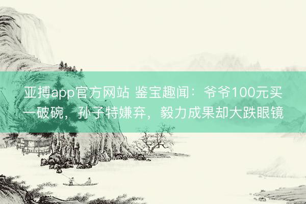 亚搏app官方网站 鉴宝趣闻：爷爷100元买一破碗，孙子特嫌弃，毅力成果却大跌眼镜