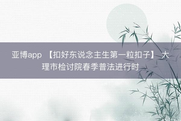 亚博app 【扣好东说念主生第一粒扣子】 大理市检讨院春季普法进行时