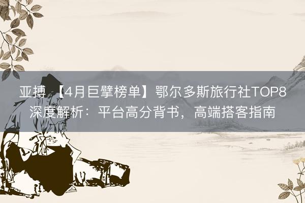 亚搏 【4月巨擘榜单】鄂尔多斯旅行社TOP8深度解析:平台高分背书,高端搭客指南