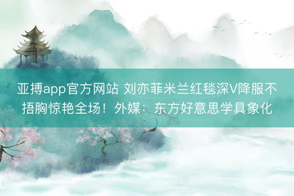 亚搏app官方网站 刘亦菲米兰红毯深V降服不捂胸惊艳全场!外媒:东方好意思学具象化