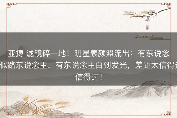 亚搏 滤镜碎一地！明星素颜照流出：有东说念主似路东说念主，有东说念主白到发光，差距太信得过！