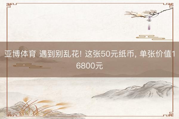 亚博体育 遇到别乱花! 这张50元纸币， 单张价值16800元