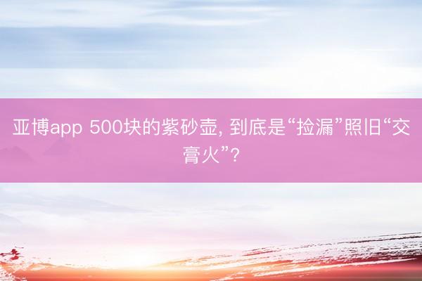 亚博app 500块的紫砂壶， 到底是“捡漏”照旧“交膏火”?