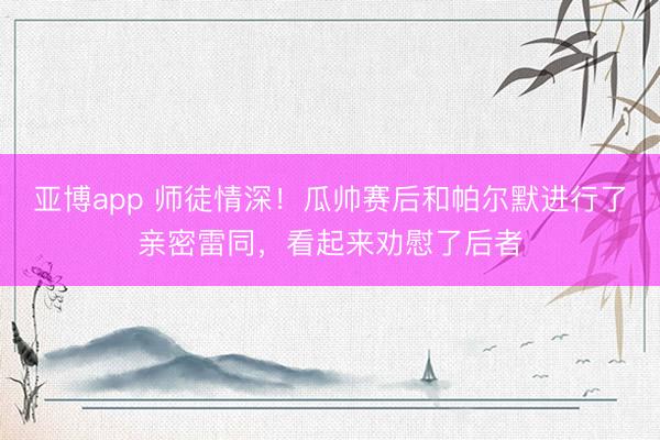 亚博app 师徒情深!瓜帅赛后和帕尔默进行了亲密雷同,看起来劝慰了后者