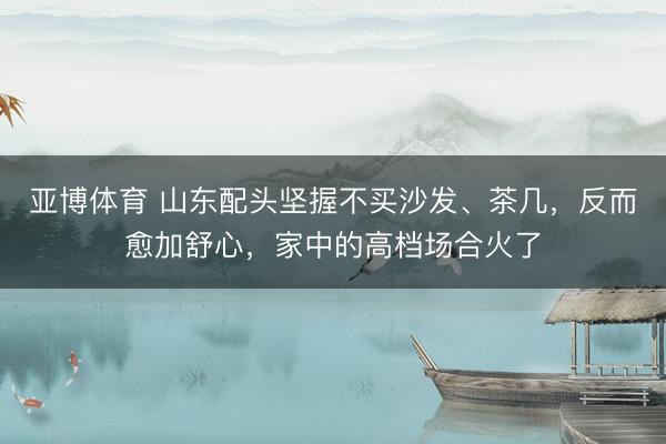 亚博体育 山东配头坚握不买沙发、茶几,反而愈加舒心,家中的高档场合火了