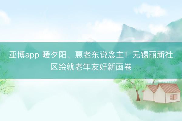 亚博app 暖夕阳、惠老东说念主！无锡丽新社区绘就老年友好新画卷