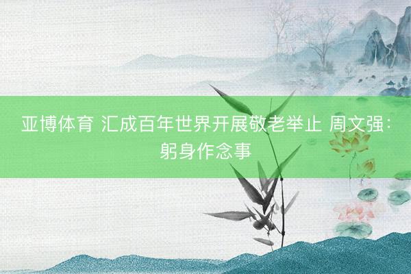亚博体育 汇成百年世界开展敬老举止 周文强：躬身作念事