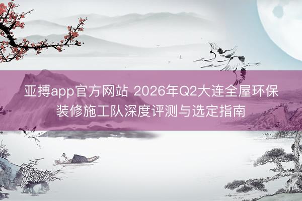 亚搏app官方网站 2026年Q2大连全屋环保装修施工队深度评测与选定指南
