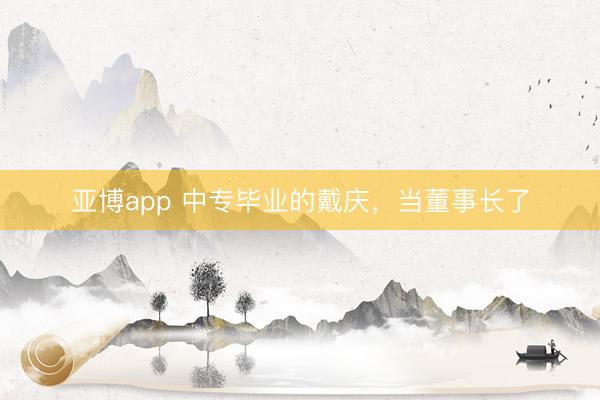 亚博app 中专毕业的戴庆,当董事长了