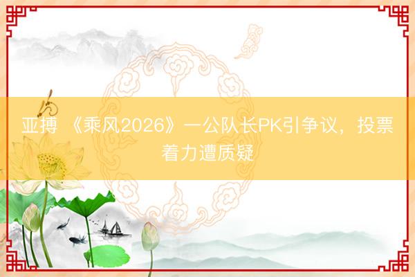 亚搏 《乘风2026》一公队长PK引争议，投票着力遭质疑