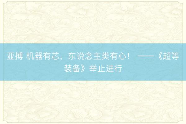 亚搏 机器有芯，东说念主类有心！ ——《超等装备》举止进行