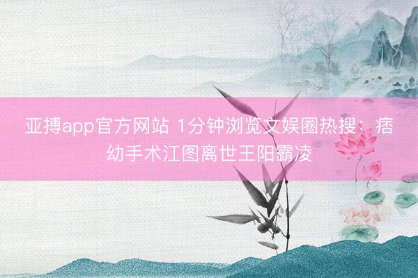 亚搏app官方网站 1分钟浏览文娱圈热搜:痞幼手术江图离世王阳霸凌