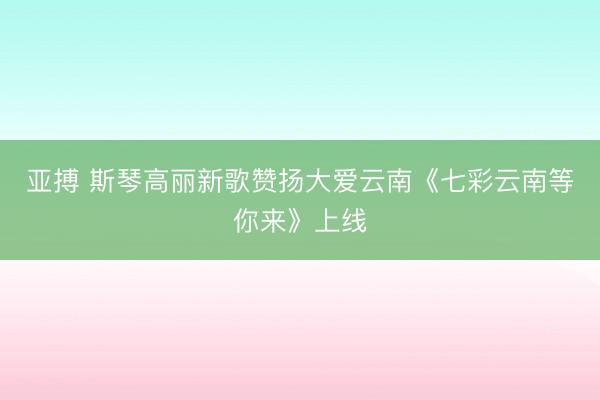 亚搏 斯琴高丽新歌赞扬大爱云南《七彩云南等你来》上线