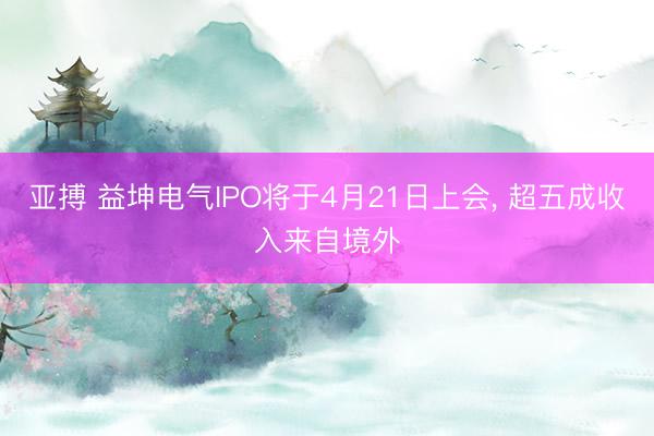 亚搏 益坤电气IPO将于4月21日上会, 超五成收入来自境外