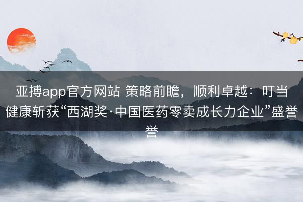 亚搏app官方网站 策略前瞻,顺利卓越:叮当健康斩获“西湖奖·中国医药零卖成长力企业”盛誉
