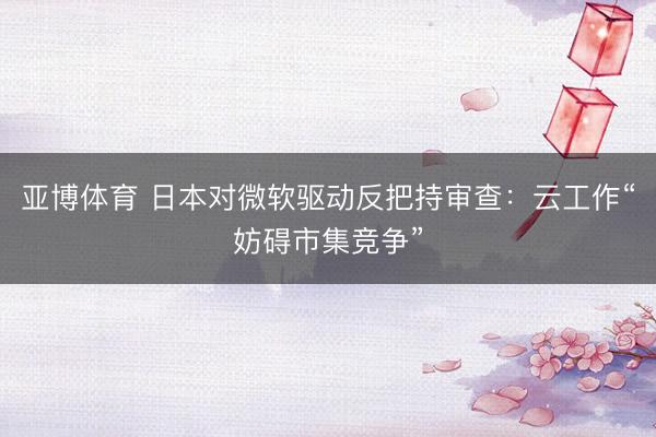 亚博体育 日本对微软驱动反把持审查：云工作“妨碍市集竞争”