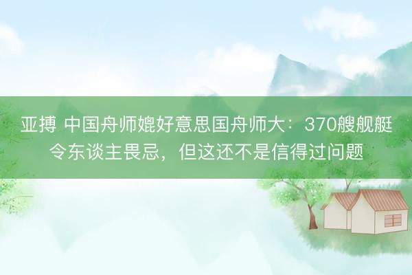 亚搏 中国舟师媲好意思国舟师大：370艘舰艇令东谈主畏忌，但这还不是信得过问题