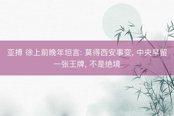 亚搏 徐上前晚年坦言: 莫得西安事变， 中央早留一张王牌， 不是绝境