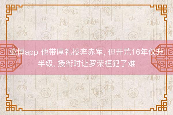 亚博app 他带厚礼投奔赤军， 但开荒16年仅升半级， 授衔时让罗荣桓犯了难